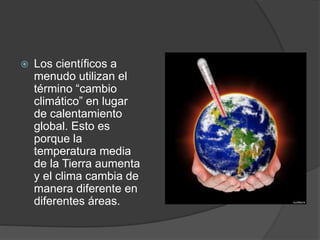  Los científicos a
menudo utilizan el
término “cambio
climático” en lugar
de calentamiento
global. Esto es
porque la
temperatura media
de la Tierra aumenta
y el clima cambia de
manera diferente en
diferentes áreas.
 