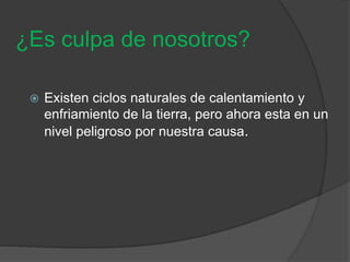 ¿Es culpa de nosotros?
 Existen ciclos naturales de calentamiento y
enfriamiento de la tierra, pero ahora esta en un
nivel peligroso por nuestra causa.
 