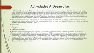 Actividades A Desarrollar
 El Problema Es hoy en día. Muchos científicos están tratando de buscar soluciones, pero el problema es tan malo que ya
tiene efectos en la tierra. La explicación más simple del calentamiento global es que cada año, la temperatura de atmósfera
sube un poco. En un año no puede afectar la tierra en maneras drásticas, pero después de muchos años, hemos visto cosas
horribles. Los glaciares se están derritiendo, algunos animales están muriendo, y las selvas se están quemando. La única
manera que la tierra sea salvada es si nosotros ayudamos. Necesitamos comprender el calentamiento global, las causas, los
efectos, y las cosas que podemos hacer para reducir los efectos de este problema.
 Los Seres Humanos Somos Los Culpables De Esto Ya Que Estamos Haciendo Tala De Árboles Contaminando Los Ríos Las
Calles Contaminando La Atmosfera Lo Más Probable Es Que Dejos De Hacer Eso Para Que Tengamos Un Planeta Sano y Para
Que No Sigan Pasando Desastres Como
 Terremotos
 Tsunami
 Incendios Forestales.
 Además de reducimos los gases que enviamos a la atmósfera, podemos también aumentar la cantidad de gases que
quitamos de la atmósfera. Las plantas y los árboles absorben CO2 a medida que crecen, con lo que secuestran carbono de
forma natural. Un aumento de áreas De bosques y la aplicación de ciertos cambios en la agricultura podrían incrementar la
cantidad de carbono que almacenamos. Si Se postula que, si el aumento de la temperatura Es De Un promedio global es
mayor a 4ºC comparado con las temperaturas preindustriales, en muchas partes del mundo ya los sistemas naturales no
podrán adaptarse y, por lo tanto, no podrán sustentar a sus poblaciones circundantes. En pocas palabras, no habrá recursos
naturales para sustentar la vida humana Así Que Hay Que Cuidar El Planeta Que Es El Único En El Que Podemos Vivir
Sanamente Si Lo Sabemos Cuidar …
 
