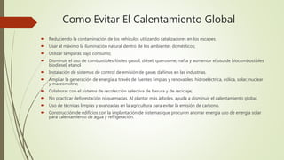 Como Evitar El Calentamiento Global
 Reduciendo la contaminación de los vehículos utilizando catalizadores en los escapes.
 Usar al máximo la iluminación natural dentro de los ambientes domésticos;
 Utilizar lámparas bajo consumo;
 Disminuir el uso de combustibles fósiles gasoil, diésel, querosene, nafta y aumentar el uso de biocombustibles
biodiesel, etanol
 Instalación de sistemas de control de emisión de gases dañinos en las industrias.
 Ampliar la generación de energía a través de fuentes limpias y renovables: hidroeléctrica, eólica, solar, nuclear
y mareomotriz;
 Colaborar con el sistema de recolección selectiva de basura y de reciclaje;
 No practicar deforestación ni quemadas. Al plantar más árboles, ayuda a disminuir el calentamiento global.
 Uso de técnicas limpias y avanzadas en la agricultura para evitar la emisión de carbono.
 Construcción de edificios con la implantación de sistemas que procuren ahorrar energía uso de energía solar
para calentamiento de agua y refrigeración.
 