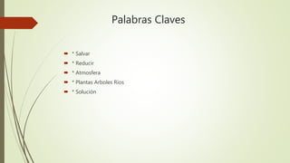 Palabras Claves
 * Salvar
 * Reducir
 * Atmosfera
 * Plantas Arboles Ríos
 * Solución
 