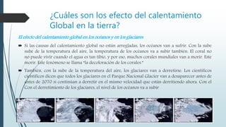¿Cuáles son los efecto del calentamiento
Global en la tierra?
El efecto del calentamiento global en los océanos y en los glaciares
 Si las causas del calentamiento global no están arregladas, los océanos van a sufrir. Con la sube
sube de la temperatura del aire, la temperatura de los océanos va a subir también. El coral no
no puede vivir cuando el agua es tan tibio, y por eso, muchos corales mundiales van a morir. Este
morir. Este fenómeno se llama “la decoloración de los corales.”
 También, con la sube de la temperatura del aire, los glaciares van a derretirse. Los científicos
científicos dicen que todos los glaciares en el Parque Nacional Glacier van a desaparecer antes de
antes de 2070 si continúan a derretir en el mismo velocidad que están derritiendo ahora. Con el
Con el derretimiento de los glaciares, el nivel de los océanos va a subir
 
