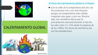 El efecto del calentamiento global en el tiempo
 Con la sube de la temperatura del aire, las
las tormentas van a ser más intensos
porque las temperaturas más cálidas
evaporan más agua, y por eso, llovería
más. Los científicos dicen que la
precipitación nacional durante el año ha
ha sube entre 5 y 10% desde la empieza de
de los 1900s. Un efecto de esta lluvia son
son las inundaciones.
 