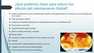 ¿Qué podemos hacer para reducir los
efectos del calentamiento Global?
 Ajustar la calefacción y el aire acondicionado. Ponerlo con dos grados menos en el invierno y con dos grados más
en el verano.
 Usar menos agua caliente
 Cambiar las bombillas tradicionales a compactas fluorescentes o a bombillas de LED
 Secar la ropa al aire libre
 Usar productos de papel reciclado
 Tener un jardín para frutas y vegetales
 Plantar árboles
 Caminar o montar en bicicleta en vez de conducir un coche
 Reciclar
 Desconectar los aparatos eléctricos cuando no se usen
 Comprar un coche que use menos gasolina
 Tener la presión correcta en los neumáticos
 