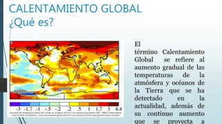 CALENTAMIENTO GLOBAL
¿Qué es?
El
término Calentamiento
Global se refiere al
aumento gradual de las
temperaturas de la
atmósfera y océanos de
la Tierra que se ha
detectado en la
actualidad, además de
su continuo aumento
que se proyecta a
 