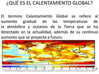 ¿QUÉ ES EL CALENTAMIENTO GLOBAL?
El término Calentamiento Global se refiere al
aumento gradual de las temperaturas de
la atmósfera y océanos de la Tierra que se ha
detectado en la actualidad, además de su continuo
aumento que se proyecta a futuro.
 