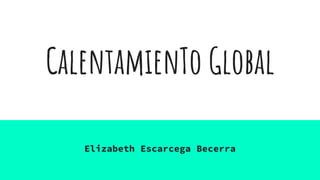 CalentamienTo Global
Elizabeth Escarcega Becerra
 