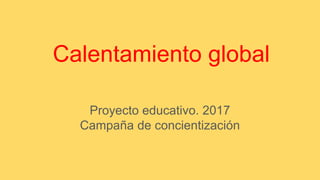 Calentamiento global
Proyecto educativo. 2017
Campaña de concientización
 