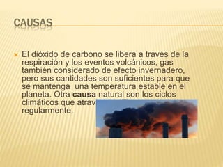 CAUSAS
 El dióxido de carbono se libera a través de la
respiración y los eventos volcánicos, gas
también considerado de efecto invernadero,
pero sus cantidades son suficientes para que
se mantenga una temperatura estable en el
planeta. Otra causa natural son los ciclos
climáticos que atraviesa la Tierra
regularmente.
 