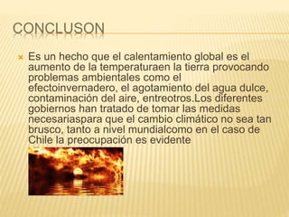 CONCLUSON
 Es un hecho que el calentamiento global es el
aumento de la temperaturaen la tierra provocando
problemas ambientales como el
efectoinvernadero, el agotamiento del agua dulce,
contaminación del aire, entreotros.Los diferentes
gobiernos han tratado de tomar las medidas
necesariaspara que el cambio climático no sea tan
brusco, tanto a nivel mundialcomo en el caso de
Chile la preocupación es evidente
 