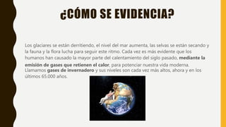 ¿CÓMO SE EVIDENCIA?
Los glaciares se están derritiendo, el nivel del mar aumenta, las selvas se están secando y
la fauna y la flora lucha para seguir este ritmo. Cada vez es más evidente que los
humanos han causado la mayor parte del calentamiento del siglo pasado, mediante la
emisión de gases que retienen el calor, para potenciar nuestra vida moderna.
Llamamos gases de invernadero y sus niveles son cada vez más altos, ahora y en los
últimos 65.000 años.
 