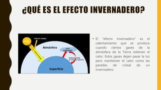 ¿QUÉ ES EL EFECTO INVERNADERO?
• El “efecto invernadero” es el
calentamiento que se produce
cuando ciertos gases de la
atmósfera de la Tierra retienen el
calor. Estos gases dejan pasar la luz
pero mantienen el calor como las
paredes de cristal de un
invernadero.
 
