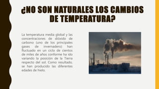¿NO SON NATURALES LOS CAMBIOS
DE TEMPERATURA?
La temperatura media global y las
concentraciones de dióxido de
carbono (uno de los principales
gases de invernadero) han
fluctuado en un ciclo de cientos
de miles de años conforme ha ido
variando la posición de la Tierra
respecto del sol. Como resultado,
se han producido las diferentes
edades de hielo.
 