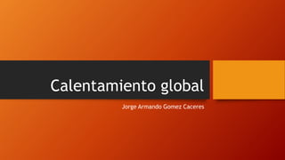 Calentamiento global
Jorge Armando Gomez Caceres
 
