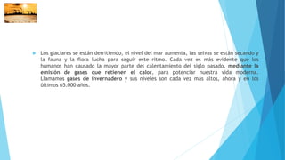 Los glaciares se están derritiendo, el nivel del mar aumenta, las selvas se están secando y
la fauna y la flora lucha para seguir este ritmo. Cada vez es más evidente que los
humanos han causado la mayor parte del calentamiento del siglo pasado, mediante la
emisión de gases que retienen el calor, para potenciar nuestra vida moderna.
Llamamos gases de invernadero y sus niveles son cada vez más altos, ahora y en los
últimos 65.000 años.
 