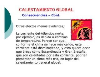 CALENTAMIENTO GLOBAL
Consecuencias – Cont.
Otros efectos menos evidentes;
La corriente del Atlántico norte,
por ejemplo, es debida a cambiospor ejemplo, es debida a cambios
de temperatura. Parece ser que,
conforme el clima se hace más cálido, esta
corriente está disminuyendo, y esto quiere decir
que áreas como Escandinavia y Gran Bretaña,
que son calentadas por esta corriente, podrían
presentar un clima más frío, en lugar del
calentamiento general global.
 