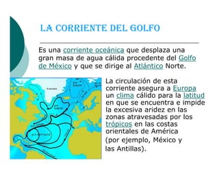 LA CORRIENTE DEL GOLFO
La circulación de esta
corriente asegura a Europa
Es una corriente oceánica que desplaza una
gran masa de agua cálida procedente del Golfo
de México y que se dirige al Atlántico Norte.
La circulación de esta
corriente asegura a Europa
un clima cálido para la latitud
en que se encuentra e impide
la excesiva aridez en las
zonas atravesadas por los
trópicos en las costas
orientales de América
(por ejemplo, México y
las Antillas).
 