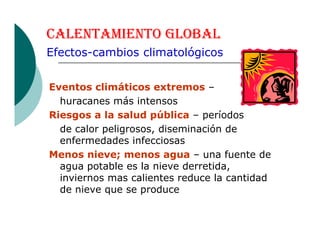 CALENTAMIENTO GLOBAL
Eventos climáticos extremos –
huracanes más intensos
Riesgos a la salud pública – períodos
de calor peligrosos, diseminación de
Efectos-cambios climatológicos
de calor peligrosos, diseminación de
enfermedades infecciosas
Menos nieve; menos agua – una fuente de
agua potable es la nieve derretida,
inviernos mas calientes reduce la cantidad
de nieve que se produce
 