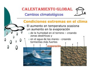 CALENTAMIENTO GLOBAL
Condiciones extremas en el clima
El aumento en temperatura ocasiona
un aumento en la evaporación
de la humedad en el terreno – creando
zonas desérticas y
Cambios climatológicos
zonas desérticas y
en el agua de los mares - creando
tormentas más fuertes
evaporación
 