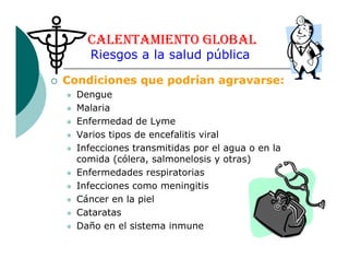 Condiciones que podrían agravarse:
Dengue
Malaria
Enfermedad de Lyme
Varios tipos de encefalitis viral
CALENTAMIENTO GLOBAL
Riesgos a la salud pública
Varios tipos de encefalitis viral
Infecciones transmitidas por el agua o en la
comida (cólera, salmonelosis y otras)
Enfermedades respiratorias
Infecciones como meningitis
Cáncer en la piel
Cataratas
Daño en el sistema inmune
 