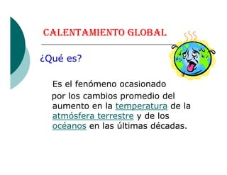 CALENTAMIENTO GLOBAL
¿Qué es?
Es el fenómeno ocasionadoEs el fenómeno ocasionado
por los cambios promedio del
aumento en la temperatura de la
atmósfera terrestre y de los
océanos en las últimas décadas.
 