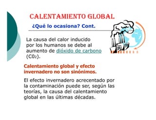 CALENTAMIENTO GLOBAL
La causa del calor inducido
por los humanos se debe al
aumento de dióxido de carbono
(C02).
¿Qué lo ocasiona? Cont.
Calentamiento global y efecto
invernadero no son sinónimos.
El efecto invernadero acrecentado por
la contaminación puede ser, según las
teorías, la causa del calentamiento
global en las últimas décadas.
 
