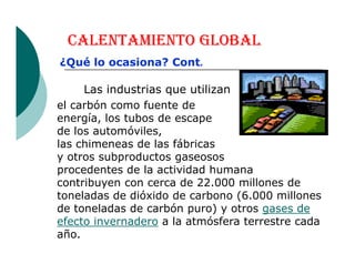CALENTAMIENTO GLOBAL
el carbón como fuente de
energía, los tubos de escape
de los automóviles,
las chimeneas de las fábricas
Las industrias que utilizan
¿Qué lo ocasiona? Cont.
las chimeneas de las fábricas
y otros subproductos gaseosos
procedentes de la actividad humana
contribuyen con cerca de 22.000 millones de
toneladas de dióxido de carbono (6.000 millones
de toneladas de carbón puro) y otros gases de
efecto invernadero a la atmósfera terrestre cada
año.
 