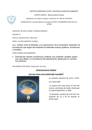 INSTITUCIÓNEDUCATIVA “MANUEL ELKINPATARROYO”
SANTA ELENA –Roncesvalles-Tolima
Aprobación de estudios mediante resolución No. 2035 de 24-04-2019
Nit:800.168.612-1 Jornada Mañana Inscripción DANE: 273622000268- REG EDU No.
237009
DOCENTE: BLANCA ISABEL TAPIERO HEREDIA
GRADO: 11°
ÁREA O ASIGNATURA: SOCIALES
TEMA: CALENTAMIENTO GLOBAL
DBA: Analiza cómo el bienestar y la supervivencia de la humanidad dependen de
la protección que hagan del ambiente los diferentes actores (políticos, económicos
y sociales).
INDICADORES DE DESEMPEÑO:
 Describe las razones económicas y políticas que sustentan aquellos países
que más influyen en el problema del calentamiento global para no cambiar
sus prácticas.
DESARROLLO DE IDEAS: (Explicación del tema)
Calentamiento Global
¿Se nos viene una catástrofe mundial?
un aumento adicional de 1,4°C a 5,8°C
en el año 2100.
El espesor del hielo ártico al final del
verano y /principio del otoño disminuyó
en aproximadamente un 40%.
El promedio mundial del nivel del mar
aumento de 12 a 22 cm durante el
último siglo.
 