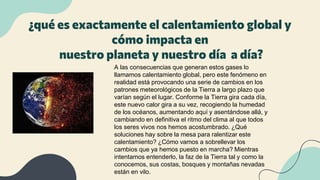 ¿qué es exactamente el calentamiento global y
cómo impacta en
nuestro planeta y nuestro día a día?
A las consecuencias que generan estos gases lo
llamamos calentamiento global, pero este fenómeno en
realidad está provocando una serie de cambios en los
patrones meteorológicos de la Tierra a largo plazo que
varían según el lugar. Conforme la Tierra gira cada día,
este nuevo calor gira a su vez, recogiendo la humedad
de los océanos, aumentando aquí y asentándose allá, y
cambiando en definitiva el ritmo del clima al que todos
los seres vivos nos hemos acostumbrado. ¿Qué
soluciones hay sobre la mesa para ralentizar este
calentamiento? ¿Cómo vamos a sobrellevar los
cambios que ya hemos puesto en marcha? Mientras
intentamos entenderlo, la faz de la Tierra tal y como la
conocemos, sus costas, bosques y montañas nevadas
están en vilo.
 