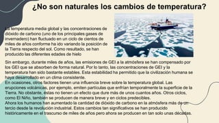 ¿No son naturales los cambios de temperatura?
La temperatura media global y las concentraciones de
dióxido de carbono (uno de los principales gases de
invernadero) han fluctuado en un ciclo de cientos de
miles de años conforme ha ido variando la posición de
la Tierra respecto del sol. Como resultado, se han
producido las diferentes edades de hielo
Sin embargo, durante miles de años, las emisiones de GEI a la atmósfera se han compensado por
los GEI que se absorben de forma natural. Por lo tanto, las concentraciones de GEI y la
temperatura han sido bastante estables. Esta estabilidad ha permitido que la civilización humana se
haya desarrollado en un clima consistente.
En ocasiones, otros factores tienen una influencia breve sobre la temperatura global. Las
erupciones volcánicas, por ejemplo, emiten partículas que enfrían temporalmente la superficie de la
Tierra. No obstante, éstas no tienen un efecto que dure más de unos cuantos años. Otros ciclos,
como El Niño, también se producen de manera breve y en ciclos predecibles.
Ahora los humanos han aumentado la cantidad de dióxido de carbono en la atmósfera más de un
tercio desde la revolución industrial. Estos cambios tan significativos se han producido
históricamente en el trascurso de miles de años pero ahora se producen en tan solo unas décadas.
 