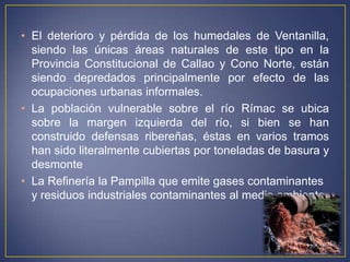 • El deterioro y pérdida de los humedales de Ventanilla,
siendo las únicas áreas naturales de este tipo en la
Provincia Constitucional de Callao y Cono Norte, están
siendo depredados principalmente por efecto de las
ocupaciones urbanas informales.
• La población vulnerable sobre el río Rímac se ubica
sobre la margen izquierda del río, si bien se han
construido defensas ribereñas, éstas en varios tramos
han sido literalmente cubiertas por toneladas de basura y
desmonte
• La Refinería la Pampilla que emite gases contaminantes
y residuos industriales contaminantes al medio ambiente.
 