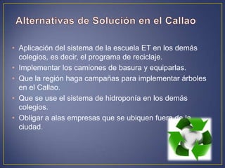 • Aplicación del sistema de la escuela ET en los demás
colegios, es decir, el programa de reciclaje.
• Implementar los camiones de basura y equiparlas.
• Que la región haga campañas para implementar árboles
en el Callao.
• Que se use el sistema de hidroponía en los demás
colegios.
• Obligar a alas empresas que se ubiquen fuera de la
ciudad.
 