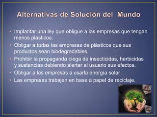• Implantar una ley que obligue a las empresas que tengan
menos plásticos.
• Obligar a todas las empresas de plásticos que sus
productos sean biodegradables.
• Prohibir la propaganda ciega de insecticidas, herbicidas
y sustancias debiendo alertar al usuario sus efectos.
• Obligar a las empresas a usarla energía solar
• Las empresas trabajen en base a papel de reciclaje.
 