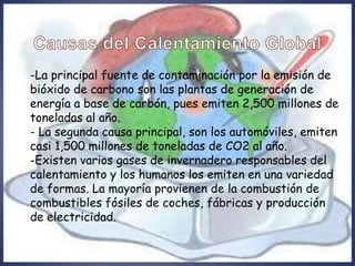-La principal fuente de contaminación por la emisión de
bióxido de carbono son las plantas de generación de
energía a base de carbón, pues emiten 2,500 millones de
toneladas al año.
- La segunda causa principal, son los automóviles, emiten
casi 1,500 millones de toneladas de CO2 al año.
-Existen varios gases de invernadero responsables del
calentamiento y los humanos los emiten en una variedad
de formas. La mayoría provienen de la combustión de
combustibles fósiles de coches, fábricas y producción
de electricidad.
 