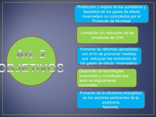 Protección y mejora de los sumideros y
depósitos de los gases de efecto
invernadero no controlados por el
Protocolo de Montreal
Limitación y/o reducción de las
emisiones de CH4
Fomento de reformas apropiadas
con el fin de promover medidas
que reduzcan las emisiones de
los gases de efecto invernadero.
Desarrollo de tecnologías
avanzadas y novedosas que
sean ecológicamente
racionales.
Fomento de la eficiencia energética
en los sectores pertinentes de la
economía
Nacional.
 
