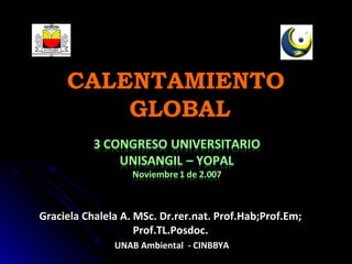 CALENTAMIENTO
         GLOBAL



Graciela Chalela A. MSc. Dr.rer.nat. Prof.Hab;Prof.Em;
                    Prof.TL.Posdoc.
               UNAB Ambiental - CINBBYA
 