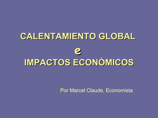 CALENTAMIENTO GLOBAL  e   IMPACTOS ECONÓMICOS Por Marcel Claude, Economista 