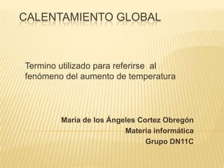 CALENTAMIENTO GLOBAL



Termino utilizado para referirse al
fenómeno del aumento de temperatura



        María de los Ángeles Cortez Obregón
                         Materia informática
                               Grupo DN11C
 