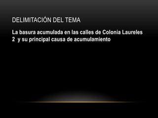 DELIMITACIÓN DEL TEMA
La basura acumulada en las calles de Colonia Laureles
2 y su principal causa de acumulamiento
 