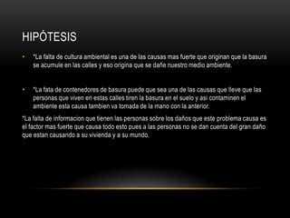 Hipótesis*La falta de cultura ambiental es una de las causas mas fuerte que originan que la basura se acumule en las calles y eso origina que se dañe nuestro medio ambiente.*La fata de contenedores de basura puede que sea una de las causas que lleve que las personas que viven en estas calles tiren la basura en el suelo y asi contaminen el ambiente esta causa tambien va tomada de la mano con la anterior.*La falta de informacion que tienen las personas sobre los daños que este problema causa es el factor mas fuerte que causa todo esto pues a las personas no se dan cuenta del gran daño que estan causando a su vivienda y a su mundo.