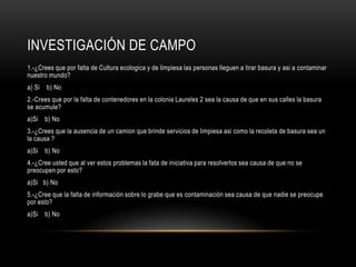 Investigación de campo1.-¿Crees que por falta de Cultura ecologica y de limpiesa las personas lleguen a tirar basura y asi a contaminar nuestro mundo?a) Si    b) No2.-Crees que por la falta de contenedores en la colonia Laureles 2 sea la causa de que en sus calles la basura se acumule?a)Si    b) No3.-¿Crees que la ausencia de un camion que brinde servicios de limpiesa asi como la recoleta de basura sea un la causa ?a)Si    b) No4.-¿Cree usted que al ver estos problemas la fata de iniciativa para resolverlos sea causa de que no se preocupen por esto?a)Si   b) No 5.-¿Cree que la falta de información sobre lo grabe que es contaminación sea causa de que nadie se preocupe por esto?a)Si    b) No 