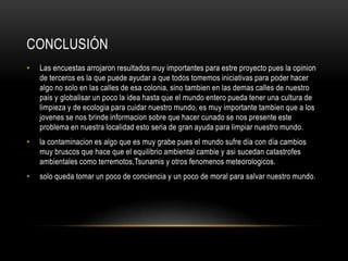 Conclusión Las encuestas arrojaron resultados muy importantes para estre proyecto pues la opinion de terceros es la que puede ayudar a que todos tomemos iniciativas para poder hacer algo no solo en las calles de esa colonia, sino tambien en las demas calles de nuestro pais y globalisar un poco la idea hasta que el mundo entero pueda tener una cultura de limpieza y de ecologia para cuidar nuestro mundo, es muy importante tambien que a los jovenes se nos brinde informacion sobre que hacer cunado se nos presente este problema en nuestra localidad esto seria de gran ayuda para limpiar nuestro mundo.la contaminacion es algo que es muy grabe pues el mundo sufre día con día cambios muy bruscos que hace que el equilibrio ambiental cambie y asi sucedan catastrofes ambientales como terremotos,Tsunamis y otros fenomenos meteorologicos. solo queda tomar un poco de conciencia y un poco de moral para salvar nuestro mundo.