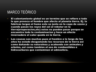 Marco teórico El calentamiento global es un termino que se refiere a todo lo que provoca el hombre que afecta al planeta tierra. Ej. la fabricas largan el humo este se junta en la capa de ozono y cuando pasan los rayos del sol al rebotar en la tierra(evaporacion,etc) estos no pueden pasar porque se encuentra todo la contaminacion y hace un efecto invernadero el calor queda en la tierra.Las causas son muchas pues el hombre a lo largo de los años ha estado desgastando los recursos de la tierra asi como dañando su naturaleza y acabando con animales y arboles, asi como tambien el uso de combustibles e hidrocarburos que contaminan el admosfera.