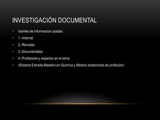 Investigación documentalfuentes de informacion usadas:1.-Internet2.-Revistas3.-Documentales4.-Profesores y expertos en el tema(Roberto Eztrada-Maestro en Quimica y Medico zootecnista de profecion)