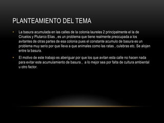 Planteamiento del temaLa basura acumulada en las calles de la colonia laureles 2 principalmente el la de Ciruelos y Plutarco Elias , es un problema que tiene realmente preocupada a los avitantes de otras partes de esa colonia pues el constante acumulo de basura es un problema muy serio por que lleva a que animales como las ratas , culebras etc. Se alojen entre la basura.El motivo de este trabajo es aberiguar por que los que avitan esta calle no hacen nada para evitar este acumulamiento de basura ,  a lo mejor sea por falta de cultura ambiental u otro factor.