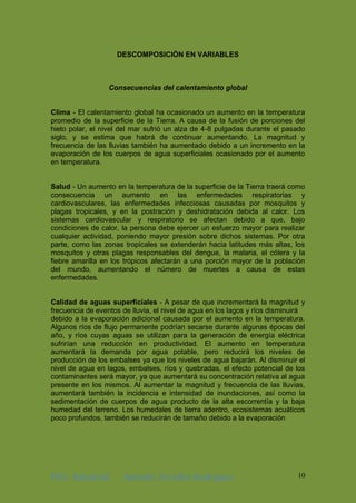 ING. Industrial Antonhy Zevallos Rodriguez 10
DESCOMPOSICIÓN EN VARIABLES
Consecuencias del calentamiento global
Clima - El calentamiento global ha ocasionado un aumento en la temperatura
promedio de la superficie de la Tierra. A causa de la fusión de porciones del
hielo polar, el nivel del mar sufrió un alza de 4-8 pulgadas durante el pasado
siglo, y se estima que habrá de continuar aumentando. La magnitud y
frecuencia de las lluvias también ha aumentado debido a un incremento en la
evaporación de los cuerpos de agua superficiales ocasionado por el aumento
en temperatura.
Salud - Un aumento en la temperatura de la superficie de la Tierra traerá como
consecuencia un aumento en las enfermedades respiratorias y
cardiovasculares, las enfermedades infecciosas causadas por mosquitos y
plagas tropicales, y en la postración y deshidratación debida al calor. Los
sistemas cardiovascular y respiratorio se afectan debido a que, bajo
condiciones de calor, la persona debe ejercer un esfuerzo mayor para realizar
cualquier actividad, poniendo mayor presión sobre dichos sistemas. Por otra
parte, como las zonas tropicales se extenderán hacia latitudes más altas, los
mosquitos y otras plagas responsables del dengue, la malaria, el cólera y la
fiebre amarilla en los trópicos afectarán a una porción mayor de la población
del mundo, aumentando el número de muertes a causa de estas
enfermedades.
Calidad de aguas superficiales - A pesar de que incrementará la magnitud y
frecuencia de eventos de lluvia, el nivel de agua en los lagos y ríos disminuirá
debido a la evaporación adicional causada por el aumento en la temperatura.
Algunos ríos de flujo permanente podrían secarse durante algunas épocas del
año, y ríos cuyas aguas se utilizan para la generación de energía eléctrica
sufrirían una reducción en productividad. El aumento en temperatura
aumentará la demanda por agua potable, pero reducirá los niveles de
producción de los embalses ya que los niveles de agua bajarán. Al disminuir el
nivel de agua en lagos, embalses, ríos y quebradas, el efecto potencial de los
contaminantes será mayor, ya que aumentará su concentración relativa al agua
presente en los mismos. Al aumentar la magnitud y frecuencia de las lluvias,
aumentará también la incidencia e intensidad de inundaciones, así como la
sedimentación de cuerpos de agua producto de la alta escorrentía y la baja
humedad del terreno. Los humedales de tierra adentro, ecosistemas acuáticos
poco profundos, también se reducirán de tamaño debido a la evaporación
 