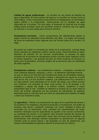 ING. Industrial Antonhy Zevallos Rodriguez 11
Calidad de aguas subterráneas - Un acuífero es una fuente de abastos de
agua subterránea. El nivel superior del agua en un acuífero se conoce como el
nivel freático. Como consecuencia del aumento en temperatura, el nivel freático
bajará debido a la evaporación, disminuyendo así la cantidad de agua
disponible en el acuífero. Por otra parte, al aumentar el nivel del mar el agua
salada podría penetrar hacia los acuíferos costeros, haciendo que sus aguas
se salinicen y no sean aptas para consumo humano.
Ecosistemas terrestres - Como consecuencia del calentamiento global, la
región tropical se extenderá hacia latitudes más altas, y la región de bosques
de pinos se extenderá hacia regiones que hoy forman parte de la tundra y la
taiga.
De perder los suelos su humedad por efecto de la evaporación, muchas áreas
ahora cubiertas de vegetación podrían quedar secas, ensanchándose la región
desértica del planeta. En las llanuras continentales, la escasez de agua
causada por el aumento en temperatura podría convertir estas regiones (como
la pampa argentina y las grandes llanuras de Norte América) en terrenos no
aptos para la ganadería, principal renglón de la economía para los habitantes
de estas regiones.
Ecosistemas costeros - Los ecosistemas costeros —manglares, arrecifes de
coral, sistemas playeros, estuarios, y otros— se afectarían significativamente,
ya que un alza en el nivel del mar inundaría las áreas de humedales costeros,
causaría un aumento en la erosión costera y salinizaría las aguas en la parte
baja de los ríos y en los acuíferos costeros. Las edificaciones muy cercanas a
la costa podrían verse afectadas por la acción del oleaje, que podría socavar
sus cimientos. Los arrecifes de coral, cuya función es la de proteger a los
manglares y playas del oleaje y la erosión costera, quedarían a mayor
profundidad bajo el mar. También se afectaría la entrada de luz solar hasta el
fondo del arrecife, afectando así los procesos de fotosíntesis de especies
esenciales para la vida del coral, así como su capacidad para detener el oleaje
y evitar que impacte la costa.
La agricultura - Debido a la evaporación de agua de la superficie del terreno y
al aumento en la magnitud y frecuencia de lluvias e inundaciones, los suelos se
tornarán más secos y perderán nutrientes con mayor facilidad al éstos ser
removidos por la escorrentía. Esto cambiará las características del suelo,
haciendo necesario que los agricultores se ajusten a las nuevas condiciones.
La necesidad de recurrir a la irrigación será esencial durante las épocas de
sequía, que debido a la evaporación serán más comunes que al presente. Las
temperaturas más elevadas también propiciarán la reproducción de algunos
insectos como la mosca blanca y las langostas (un tipo de esperanza), que
causan enfermedades de plantas y afectan la producción de cultivos.
 