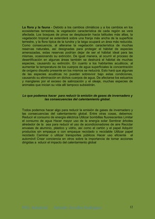 ING. Industrial Antonhy Zevallos Rodriguez 12
La flora y la fauna - Debido a los cambios climáticos y a los cambios en los
ecosistemas terrestres, la vegetación característica de cada región se verá
afectada. Los bosques de pinos se desplazarán hacia latitudes más altas, la
vegetación tropical se extenderá sobre una franja más ancha de la superficie
terrestre, y la flora típica de la tundra y la taiga ocupará un área más reducida.
Como consecuencia, al alterarse la vegetación característica de muchas
reservas naturales, así designadas para proteger el hábitat de especies
amenazadas, estas reservas podrían dejar de ser el hábitat ideal para las
mismas, ocasionando su extinción. De igual manera, al ocurrir el proceso de
desertificación en algunas áreas también se destruirá el hábitat de muchas
especies, causando su extinción. En cuanto a los habitantes acuáticos, al
aumentar la temperatura de los cuerpos de agua superficiales la concentración
de oxígeno disuelto presente en los mismos se reducirá. Esto hará que algunas
de las especies acuáticas no puedan sobrevivir bajo estas condiciones,
causando su eliminación en dichos cuerpos de agua. De afectarse los estuarios
y manglares por el exceso de salinización y el oleaje, muchas especies de
animales que inician su vida allí tampoco subsistirán.
Lo que podemos hacer para reducir la emisión de gases de invernadero y
las consecuencias del calentamiento global.
Todos podemos hacer algo para reducir la emisión de gases de invernadero y
las consecuencias del calentamiento global. Entre otras cosas, debemos:
Reducir el consumo de energía eléctrica Utilizar bombillas fluorescentes Limitar
el consumo de agua Hacer mayor uso de la energía solar Sembrar árboles
alrededor de la asa para reducir el uso de acondicionadores de aire Reciclar
envases de aluminio, plástico y vidrio, así como el cartón y el papel Adquirir
productos sin empaque o con empaque reciclado o reciclable Utilizar papel
reciclado Caminar o utilizar transportes públicos Hacer uso eficiente el
automóvil Crear conciencia en otros sobre la importancia de tomar acciones
dirigidas a educir el impacto del calentamiento global
 