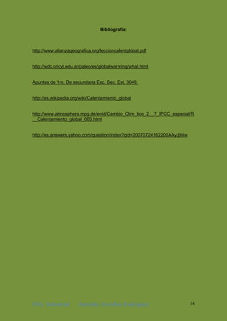 ING. Industrial Antonhy Zevallos Rodriguez 14
Bibliografía:
http://www.alianzageografica.org/leccioncalentglobal.pdf
http://wdc.cricyt.edu.ar/paleo/es/globalwarming/what.html
Apuntes de 1ro. De secundaria Esc. Sec. Est. 3049.
http://es.wikipedia.org/wiki/Calentamiento_global
http://www.atmosphere.mpg.de/enid/Cambio_Clim_tico_2__7_IPCC_especial/R
__Calentamiento_global_669.html
http://es.answers.yahoo.com/question/index?qid=20070724162200AAyJjWw
 