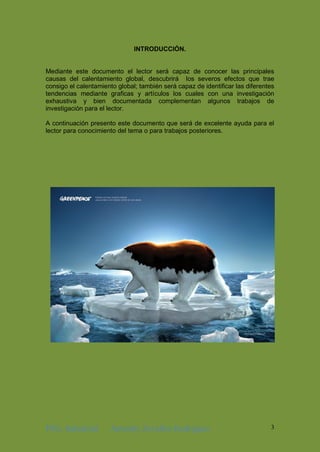 ING. Industrial Antonhy Zevallos Rodriguez 3
INTRODUCCIÓN.
Mediante este documento el lector será capaz de conocer las principales
causas del calentamiento global, descubrirá los severos efectos que trae
consigo el calentamiento global; también será capaz de identificar las diferentes
tendencias mediante graficas y artículos los cuales con una investigación
exhaustiva y bien documentada complementan algunos trabajos de
investigación para el lector.
A continuación presento este documento que será de excelente ayuda para el
lector para conocimiento del tema o para trabajos posteriores.
 
